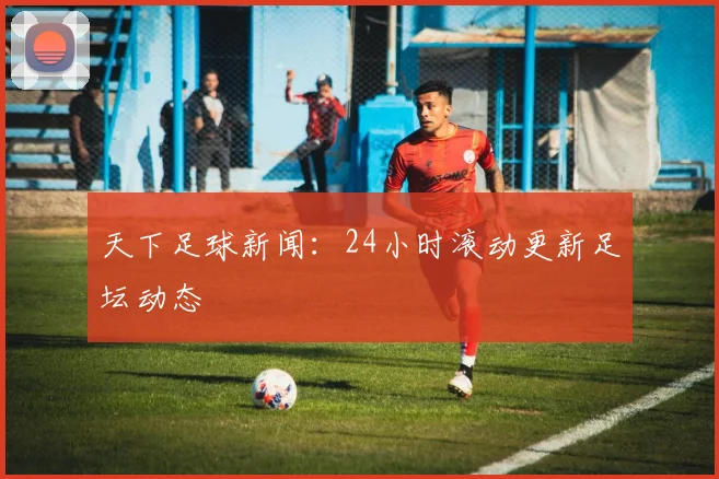 天下足球新闻:24小时滚动更新足坛动态