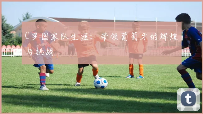 C罗国家队生涯：带领葡萄牙的辉煌与挑战