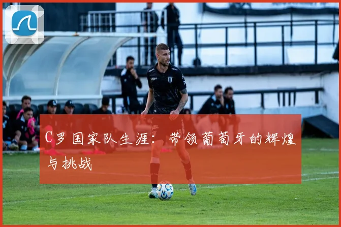 C罗国家队生涯:带领葡萄牙的辉煌与挑战
