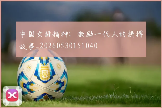 中国女排精神：激励一代人的拼搏故事_20260530151040