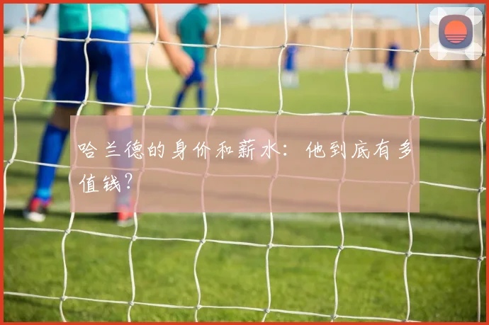 哈兰德的身价和薪水:他到底有多值钱?