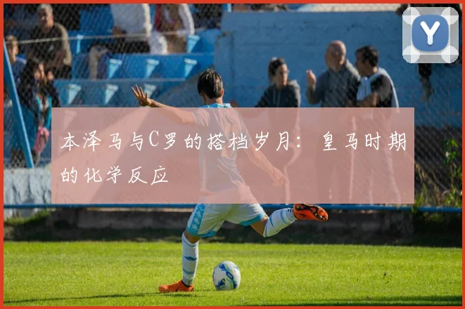 本泽马与C罗的搭档岁月：皇马时期的化学反应