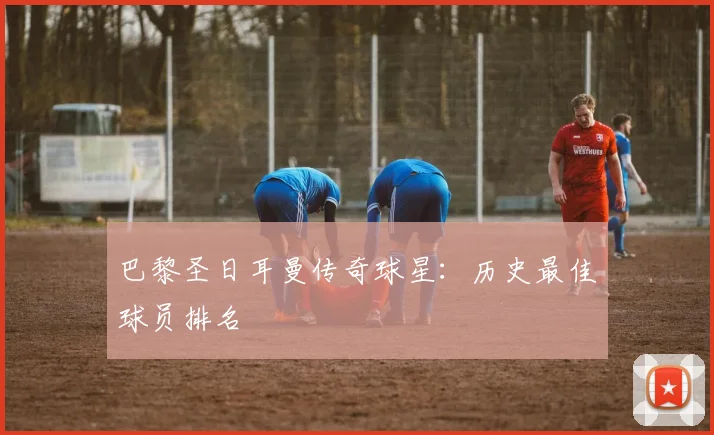 巴黎圣日耳曼传奇球星:历史最佳球员排名