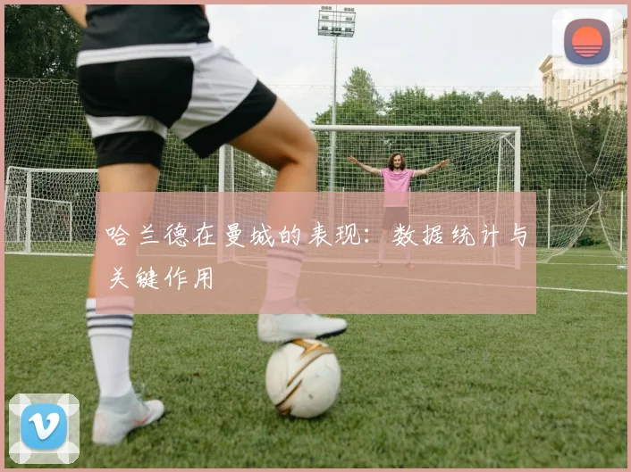 哈兰德在曼城的表现:数据统计与关键作用