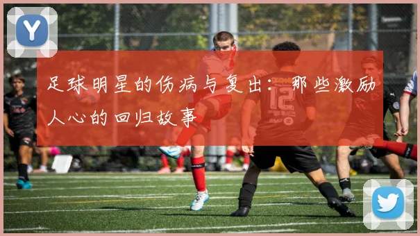 足球明星的伤病与复出:那些激励人心的回归故事