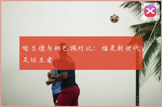 哈兰德与姆巴佩对比:谁是新世代足坛王者