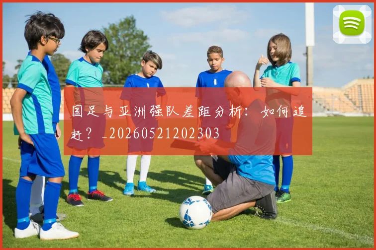 国足与亚洲强队差距分析:如何追赶?_20260521202303